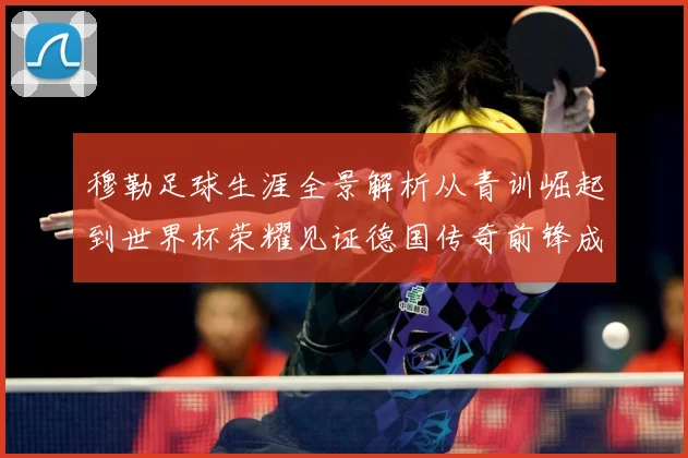 穆勒足球生涯全景解析从青训崛起到世界杯荣耀见证德国传奇前锋成长轨迹：最新赛事动态与深度分析