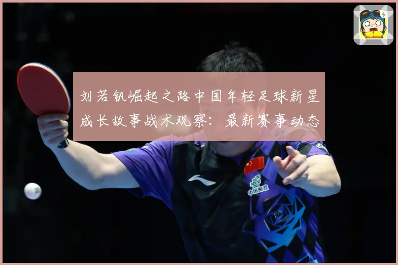 刘若钒崛起之路中国年轻足球新星成长故事战术观察：最新赛事动态与深度分析