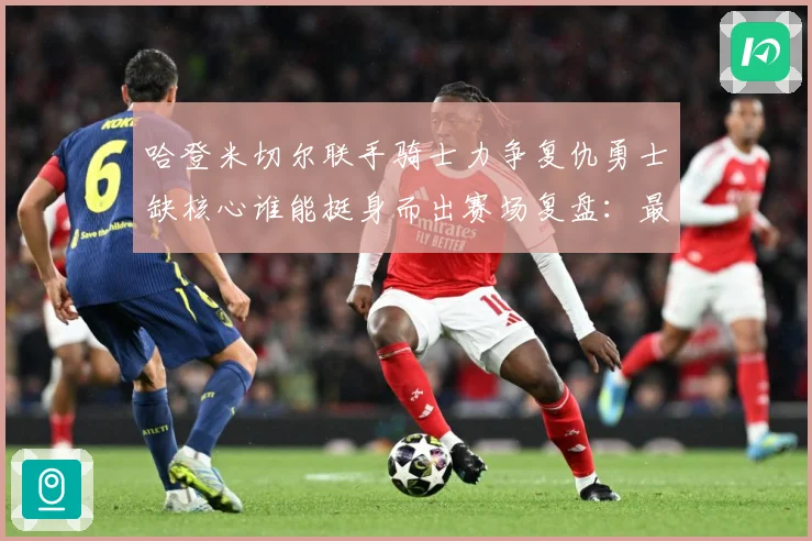 哈登米切尔联手骑士力争复仇勇士缺核心谁能挺身而出赛场复盘：最新赛事动态与深度分析