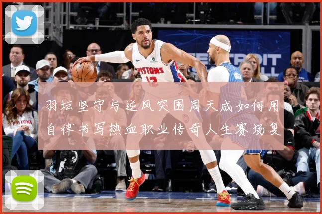 羽坛坚守与逆风突围周天成如何用自律书写热血职业传奇人生赛场复盘：最新赛事动态与深度分析
