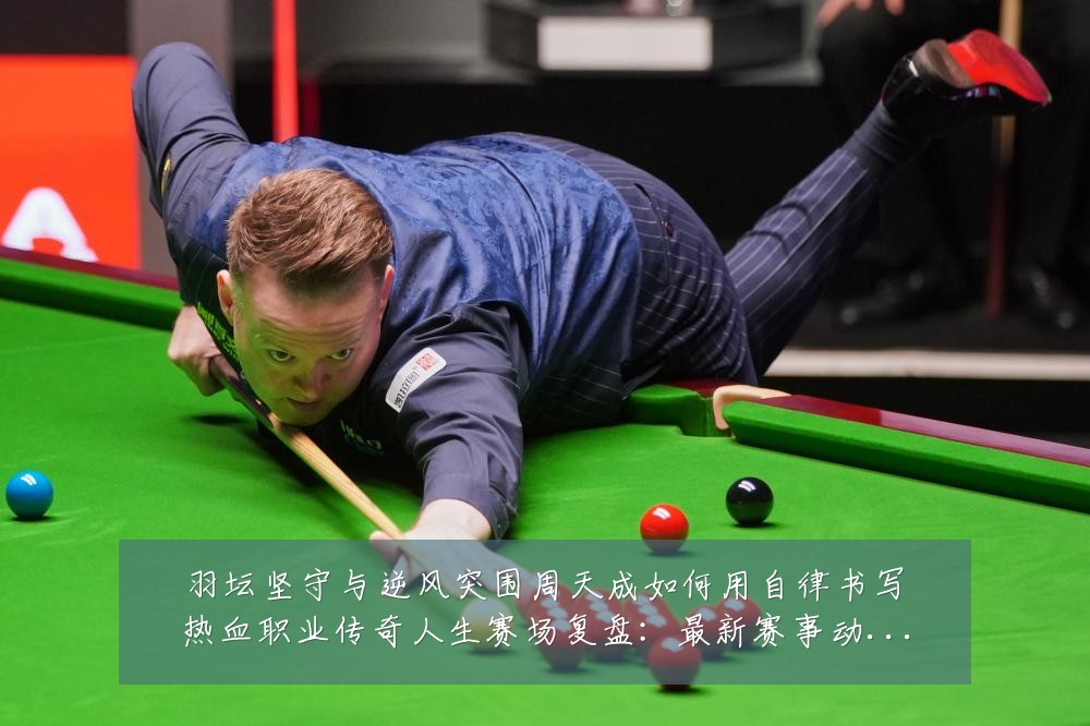 羽坛坚守与逆风突围周天成如何用自律书写热血职业传奇人生赛场复盘：最新赛事动态与深度分析