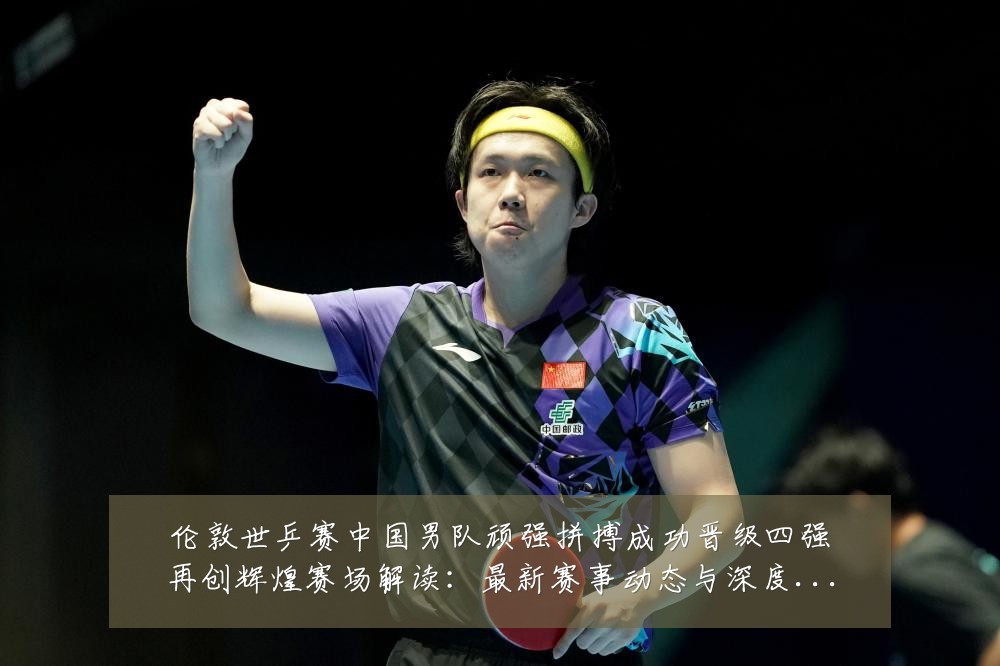 伦敦世乒赛中国男队顽强拼搏成功晋级四强再创辉煌赛场解读：最新赛事动态与深度分析