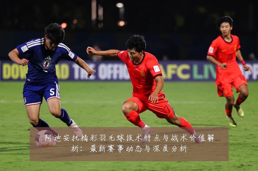 阿迪安托精彩羽毛球技术特点与战术价值解析：最新赛事动态与深度分析