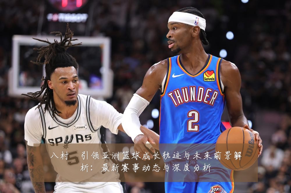 八村塁引领亚洲篮球成长轨迹与未来前景解析:最新赛事动态与深度分析