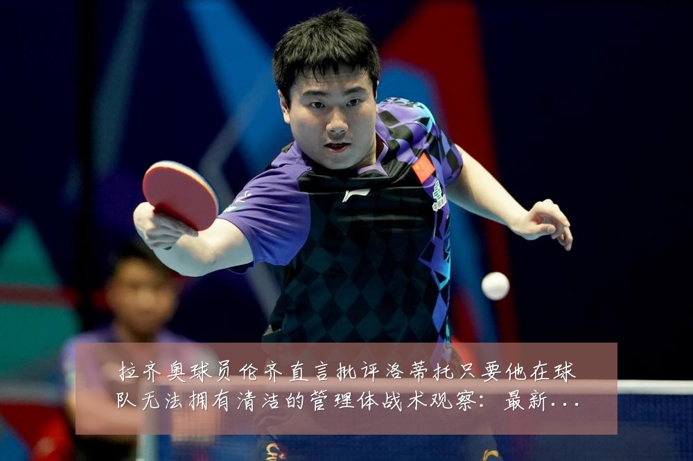 拉齐奥球员伦齐直言批评洛蒂托只要他在球队无法拥有清洁的管理体战术观察：最新赛事动态与深度分析